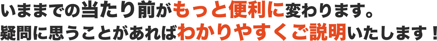 いままでの当たり前がもっと便利に変わります。疑問に思うことがあればわかりやすくご説明いたします! いままでの当たり前がもっと便利に変わります。疑問に思うことがあればわかりやすくご説明いたします!
